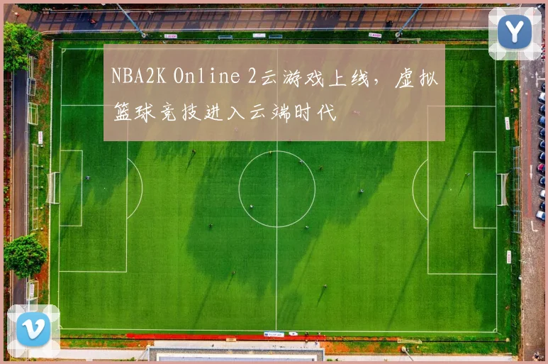NBA2K Online 2云游戏上线，虚拟篮球竞技进入云端时代