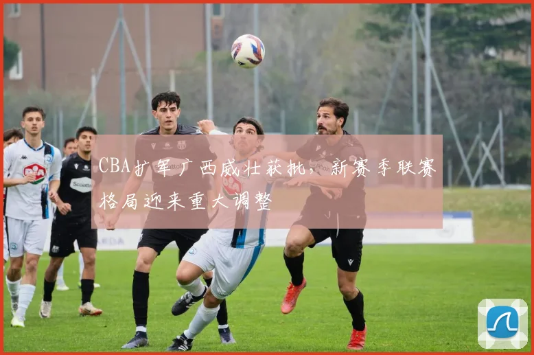 CBA扩军广西威壮获批,新赛季联赛格局迎来重大调整