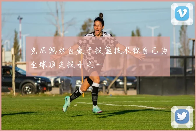 克尼佩尔自豪于投篮技术称自己为全球顶尖投手之一