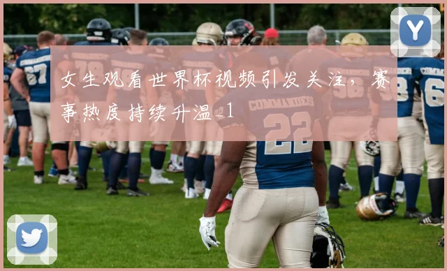 女生观看世界杯视频引发关注，赛事热度持续升温_1