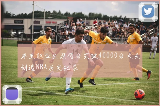 库里职业生涯得分突破40000分大关创造NBA历史纪录