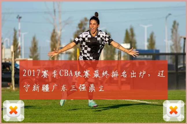 2017赛季CBA联赛最终排名出炉，辽宁新疆广东三强鼎立