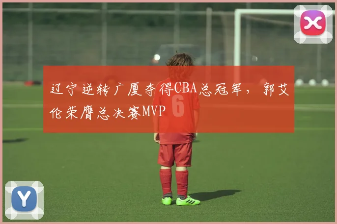 辽宁逆转广厦夺得CBA总冠军,郭艾伦荣膺总决赛MVP