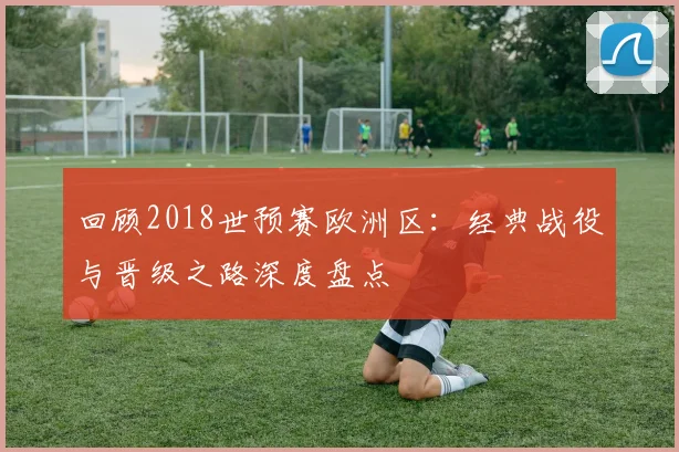 回顾2018世预赛欧洲区：经典战役与晋级之路深度盘点