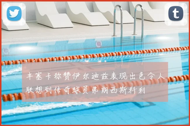 丰塞卡称赞伊尔迪兹表现出色令人联想到传奇球员弗朗西斯科利