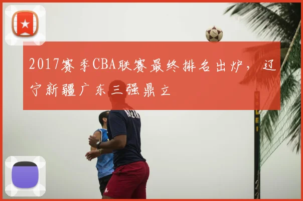 2017赛季CBA联赛最终排名出炉，辽宁新疆广东三强鼎立