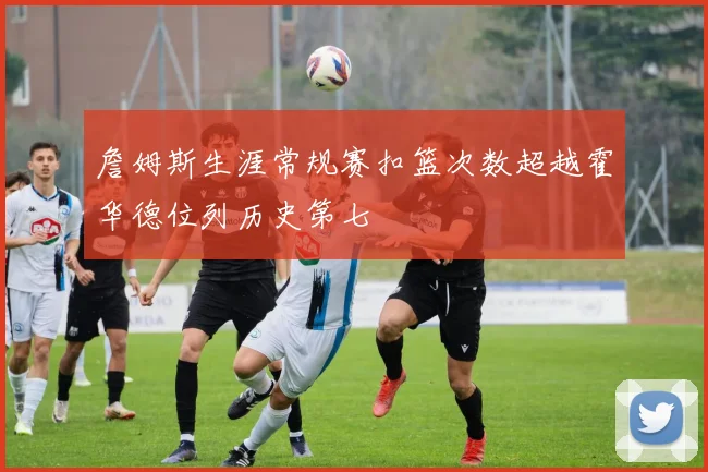 詹姆斯生涯常规赛扣篮次数超越霍华德位列历史第七